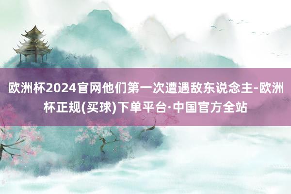 欧洲杯2024官网他们第一次遭遇敌东说念主-欧洲杯正规(买球)下单平台·中国官方全站