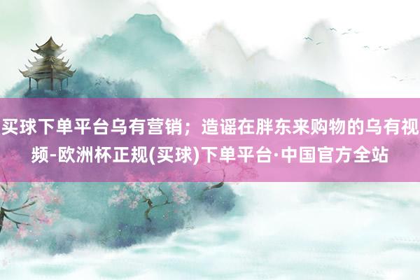 买球下单平台乌有营销；造谣在胖东来购物的乌有视频-欧洲杯正规(买球)下单平台·中国官方全站
