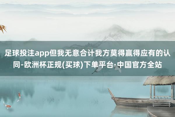 足球投注app但我无意合计我方莫得赢得应有的认同-欧洲杯正规(买球)下单平台·中国官方全站