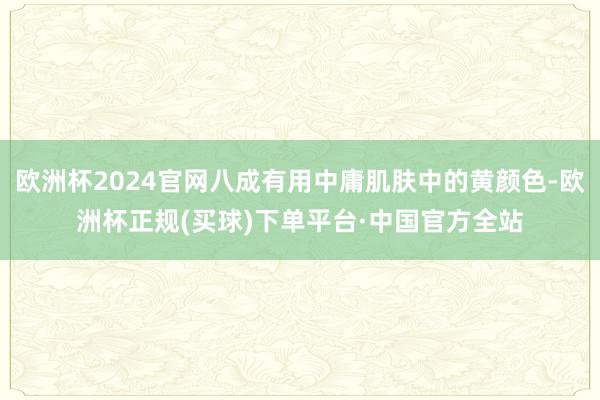 欧洲杯2024官网八成有用中庸肌肤中的黄颜色-欧洲杯正规(买球)下单平台·中国官方全站