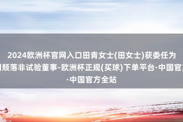 2024欧洲杯官网入口田青女士(田女士)获委任为本公司颓落非试验董事-欧洲杯正规(买球)下单平台·中国官方全站