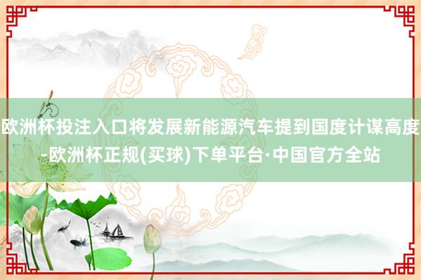 欧洲杯投注入口将发展新能源汽车提到国度计谋高度-欧洲杯正规(买球)下单平台·中国官方全站