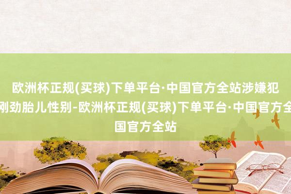 欧洲杯正规(买球)下单平台·中国官方全站涉嫌犯警刚劲胎儿性别-欧洲杯正规(买球)下单平台·中国官方全站