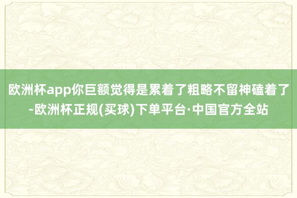 欧洲杯app你巨额觉得是累着了粗略不留神磕着了-欧洲杯正规(买球)下单平台·中国官方全站
