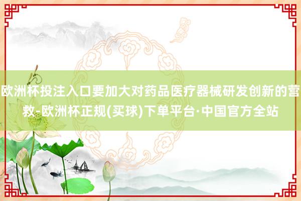 欧洲杯投注入口要加大对药品医疗器械研发创新的营救-欧洲杯正规(买球)下单平台·中国官方全站