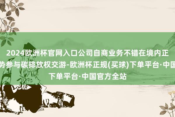 2024欧洲杯官网入口公司自商业务不错在境内正当交游时势参与碳排放权交游-欧洲杯正规(买球)下单平台·中国官方全站