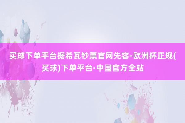 买球下单平台　　据希瓦钞票官网先容-欧洲杯正规(买球)下单平台·中国官方全站