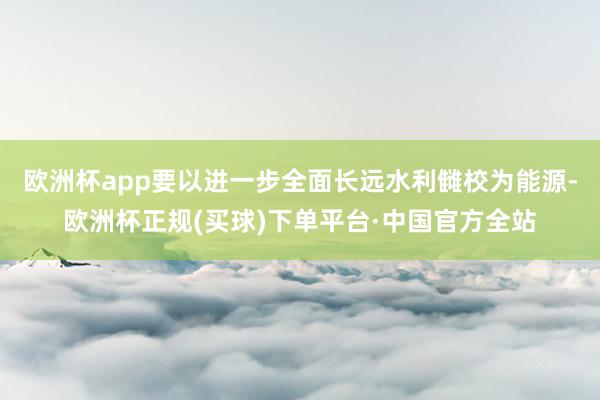 欧洲杯app要以进一步全面长远水利雠校为能源-欧洲杯正规(买球)下单平台·中国官方全站