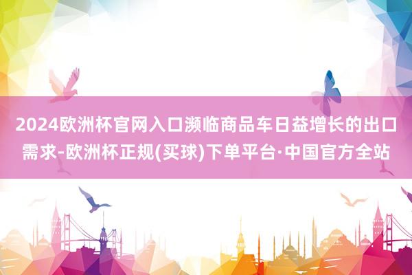 2024欧洲杯官网入口　　濒临商品车日益增长的出口需求-欧洲杯正规(买球)下单平台·中国官方全站