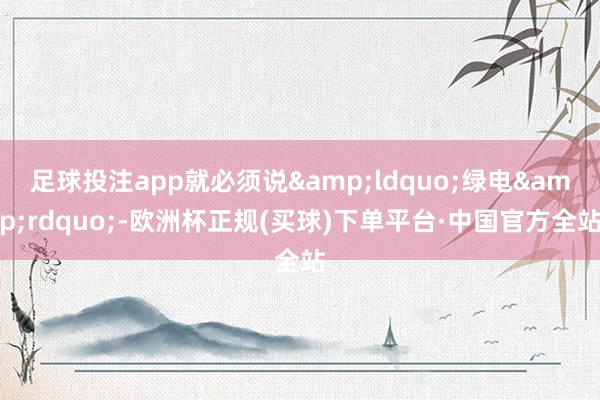 足球投注app就必须说&ldquo;绿电&rdquo;-欧洲杯正规(买球)下单平台·中国官方全站