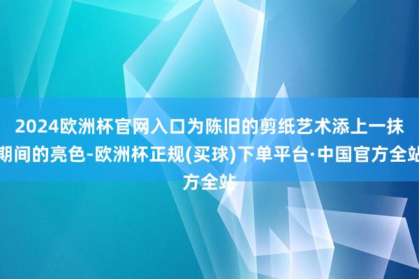 2024欧洲杯官网入口为陈旧的剪纸艺术添上一抹期间的亮色-欧洲杯正规(买球)下单平台·中国官方全站