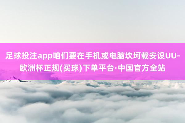 足球投注app咱们要在手机或电脑坎坷载安设UU-欧洲杯正规(买球)下单平台·中国官方全站