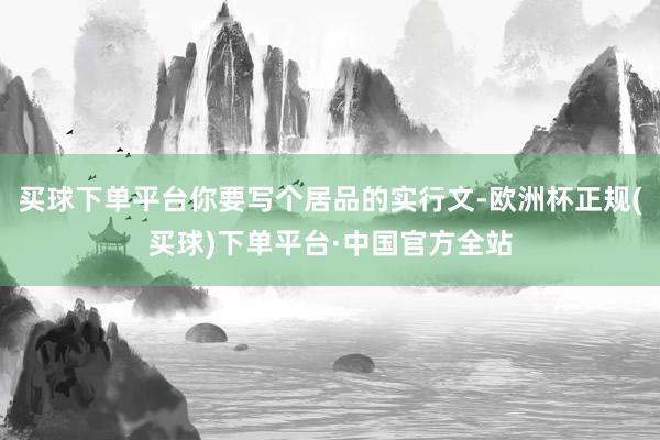 买球下单平台你要写个居品的实行文-欧洲杯正规(买球)下单平台·中国官方全站