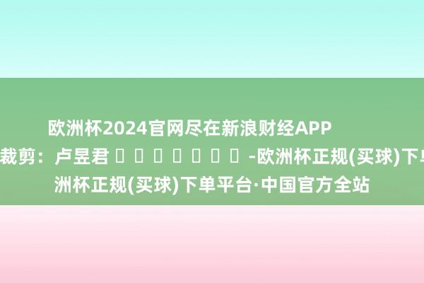 欧洲杯2024官网尽在新浪财经APP            						包袱裁剪：卢昱君 							-欧洲杯正规(买球)下单平台·中国官方全站