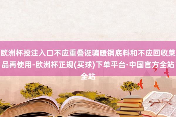欧洲杯投注入口不应重叠诳骗暖锅底料和不应回收菜品再使用-欧洲杯正规(买球)下单平台·中国官方全站