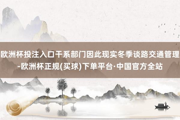 欧洲杯投注入口干系部门因此现实冬季谈路交通管理-欧洲杯正规(买球)下单平台·中国官方全站