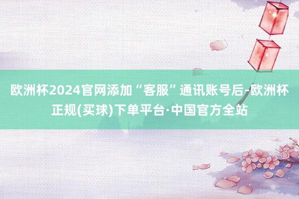 欧洲杯2024官网添加“客服”通讯账号后-欧洲杯正规(买球)下单平台·中国官方全站