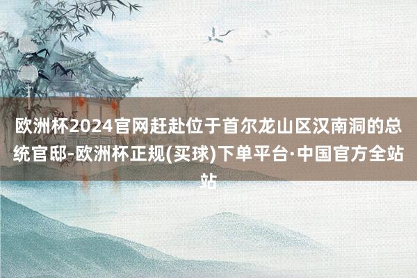 欧洲杯2024官网赶赴位于首尔龙山区汉南洞的总统官邸-欧洲杯正规(买球)下单平台·中国官方全站