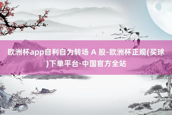 欧洲杯app自利自为转场 A 股-欧洲杯正规(买球)下单平台·中国官方全站