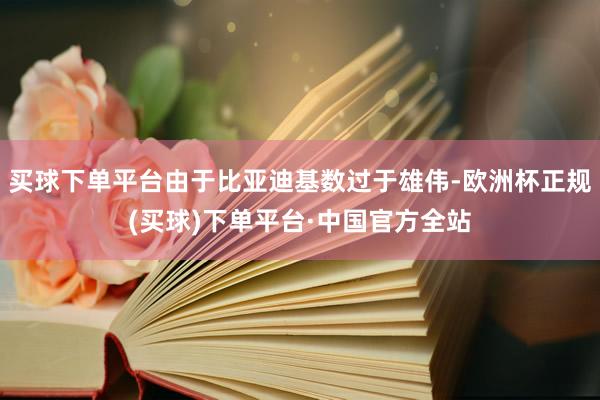 买球下单平台由于比亚迪基数过于雄伟-欧洲杯正规(买球)下单平台·中国官方全站