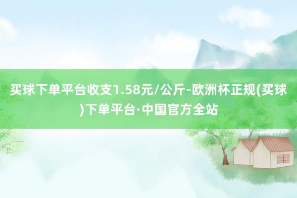 买球下单平台收支1.58元/公斤-欧洲杯正规(买球)下单平台·中国官方全站