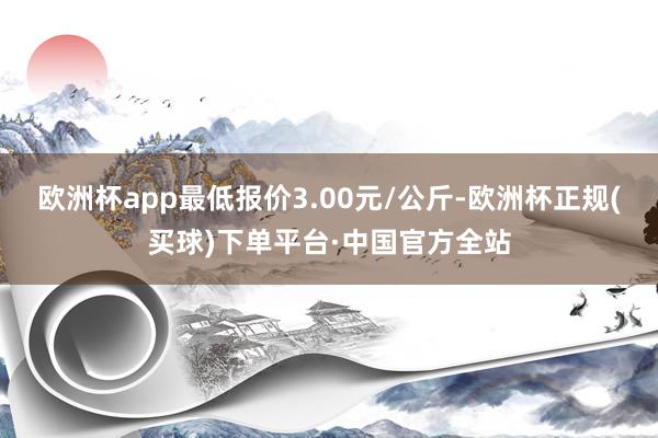 欧洲杯app最低报价3.00元/公斤-欧洲杯正规(买球)下单平台·中国官方全站