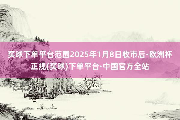买球下单平台范围2025年1月8日收市后-欧洲杯正规(买球)下单平台·中国官方全站
