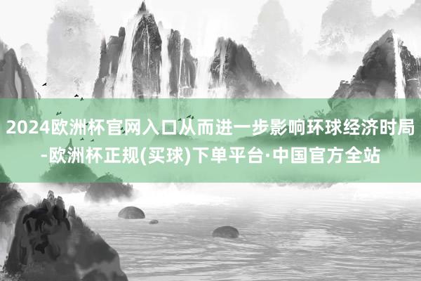 2024欧洲杯官网入口从而进一步影响环球经济时局-欧洲杯正规(买球)下单平台·中国官方全站