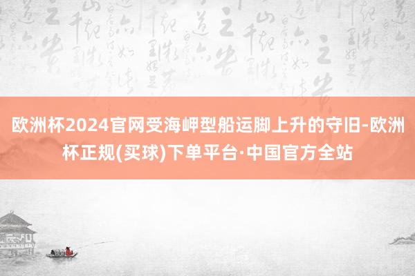 欧洲杯2024官网受海岬型船运脚上升的守旧-欧洲杯正规(买球)下单平台·中国官方全站