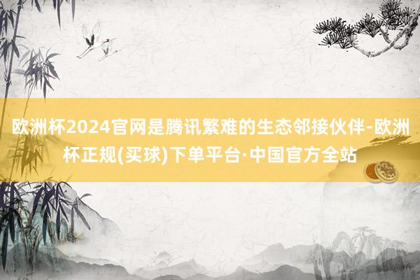 欧洲杯2024官网是腾讯繁难的生态邻接伙伴-欧洲杯正规(买球)下单平台·中国官方全站