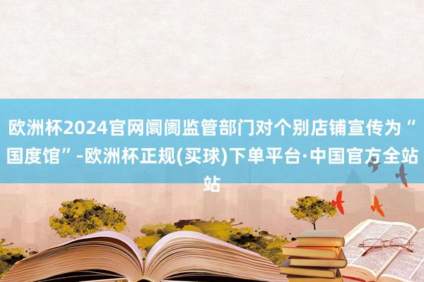 欧洲杯2024官网阛阓监管部门对个别店铺宣传为“国度馆”-欧洲杯正规(买球)下单平台·中国官方全站