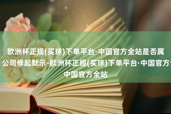 欧洲杯正规(买球)下单平台·中国官方全站是否属实？公司修起默示-欧洲杯正规(买球)下单平台·中国官方全站