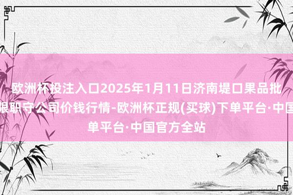 欧洲杯投注入口2025年1月11日济南堤口果品批发发展有限职守公司价钱行情-欧洲杯正规(买球)下单平台·中国官方全站