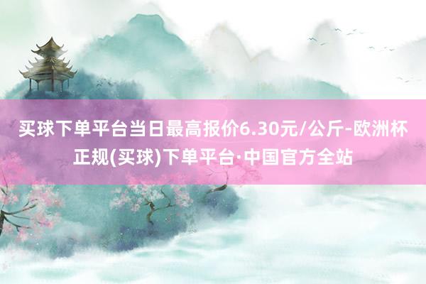 买球下单平台当日最高报价6.30元/公斤-欧洲杯正规(买球)下单平台·中国官方全站