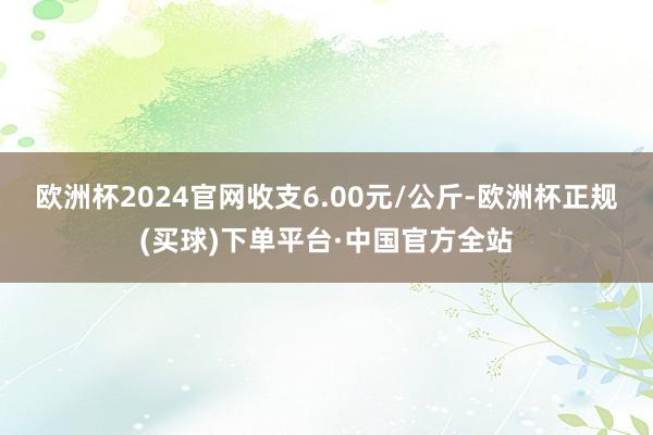 欧洲杯2024官网收支6.00元/公斤-欧洲杯正规(买球)下单平台·中国官方全站