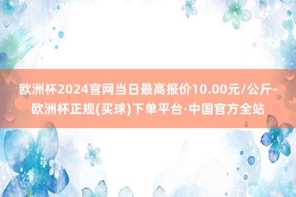 欧洲杯2024官网当日最高报价10.00元/公斤-欧洲杯正规(买球)下单平台·中国官方全站