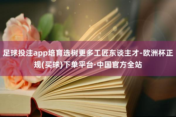 足球投注app培育选树更多工匠东谈主才-欧洲杯正规(买球)下单平台·中国官方全站