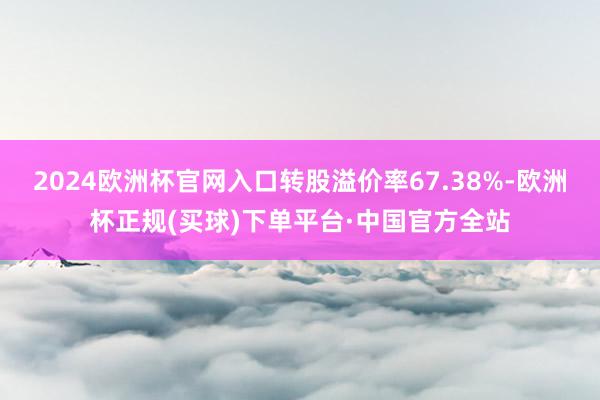 2024欧洲杯官网入口转股溢价率67.38%-欧洲杯正规(买球)下单平台·中国官方全站