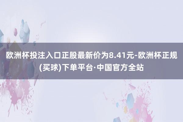欧洲杯投注入口正股最新价为8.41元-欧洲杯正规(买球)下单平台·中国官方全站