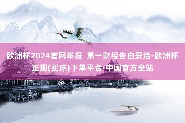 欧洲杯2024官网举报  第一财经告白妥洽-欧洲杯正规(买球)下单平台·中国官方全站