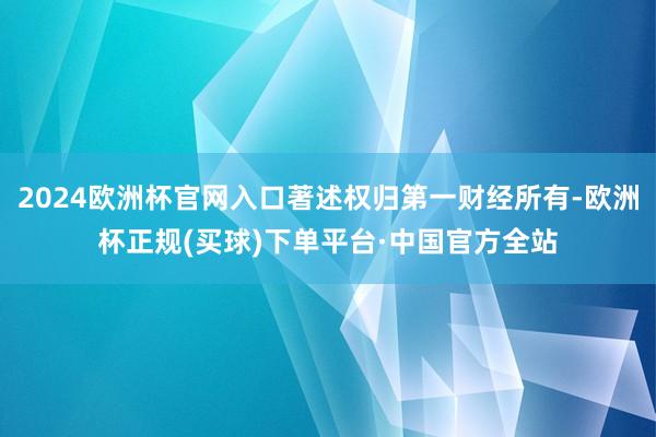 2024欧洲杯官网入口著述权归第一财经所有-欧洲杯正规(买球)下单平台·中国官方全站