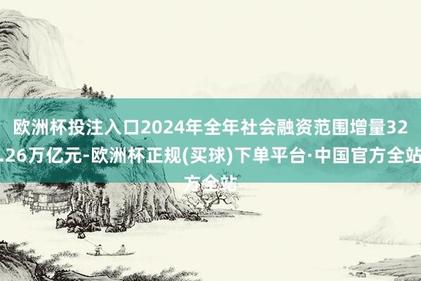 欧洲杯投注入口2024年全年社会融资范围增量32.26万亿元-欧洲杯正规(买球)下单平台·中国官方全站