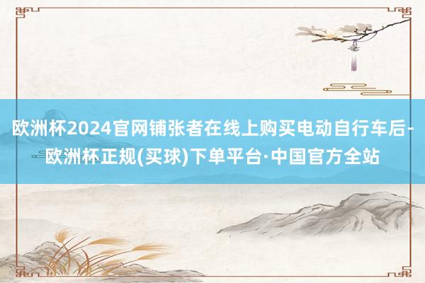 欧洲杯2024官网铺张者在线上购买电动自行车后-欧洲杯正规(买球)下单平台·中国官方全站