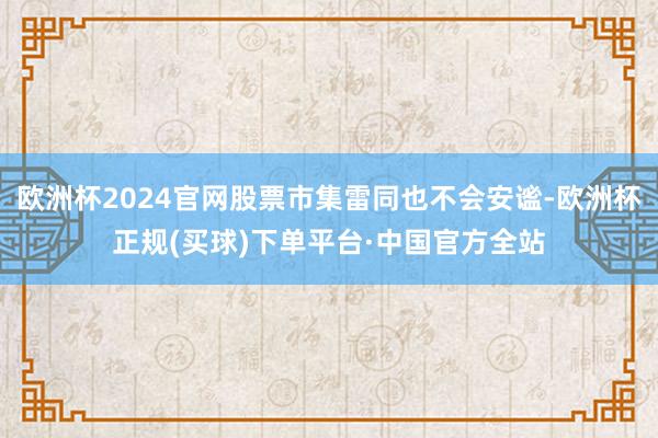 欧洲杯2024官网股票市集雷同也不会安谧-欧洲杯正规(买球)下单平台·中国官方全站