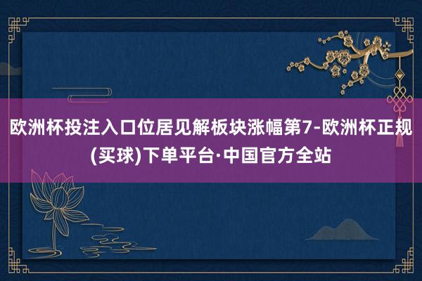 欧洲杯投注入口位居见解板块涨幅第7-欧洲杯正规(买球)下单平台·中国官方全站