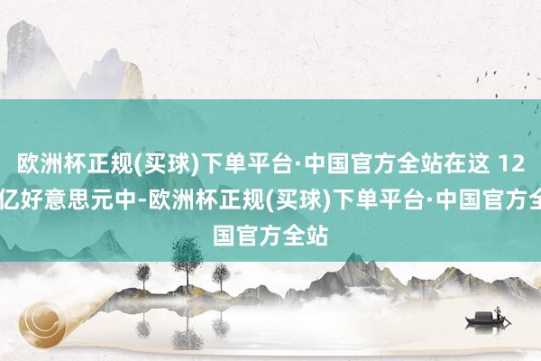 欧洲杯正规(买球)下单平台·中国官方全站在这 12.7 亿好意思元中-欧洲杯正规(买球)下单平台·中国官方全站