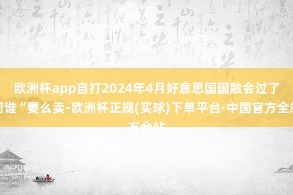 欧洲杯app自打2024年4月好意思国国融会过了阿谁“要么卖-欧洲杯正规(买球)下单平台·中国官方全站