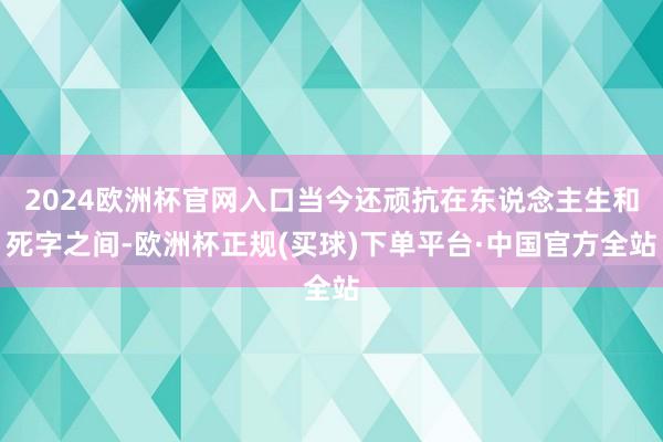 2024欧洲杯官网入口当今还顽抗在东说念主生和死字之间-欧洲杯正规(买球)下单平台·中国官方全站