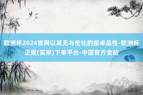 欧洲杯2024官网以其无与伦比的超卓品性-欧洲杯正规(买球)下单平台·中国官方全站