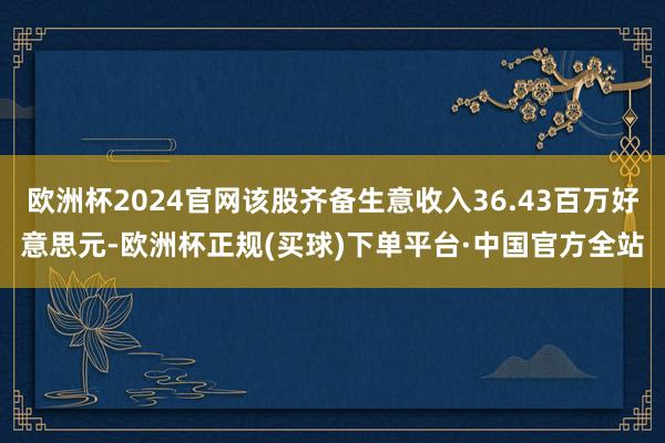 欧洲杯2024官网该股齐备生意收入36.43百万好意思元-欧洲杯正规(买球)下单平台·中国官方全站